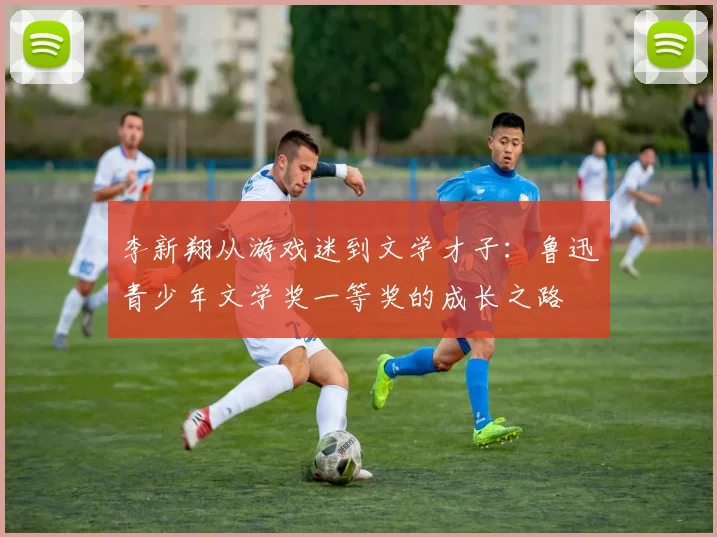 李新翔从游戏迷到文学才子：鲁迅青少年文学奖一等奖的成长之路
