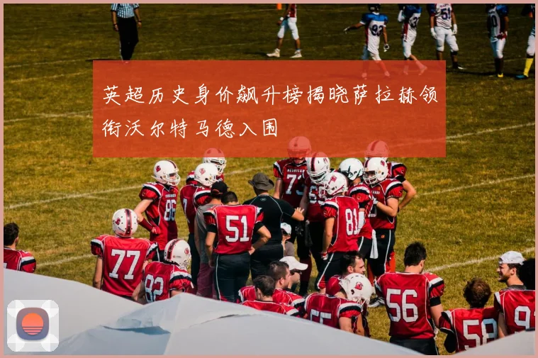 英超历史身价飙升榜揭晓萨拉赫领衔沃尔特马德入围
