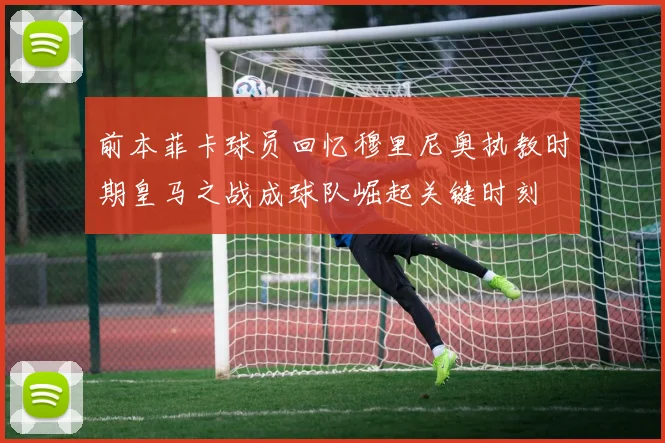 前本菲卡球员回忆穆里尼奥执教时期皇马之战成球队崛起关键时刻