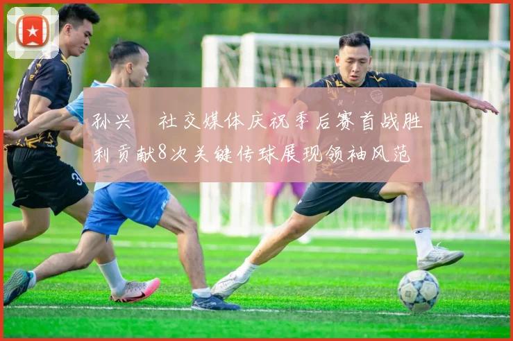 孙兴慜社交媒体庆祝季后赛首战胜利贡献8次关键传球展现领袖风范