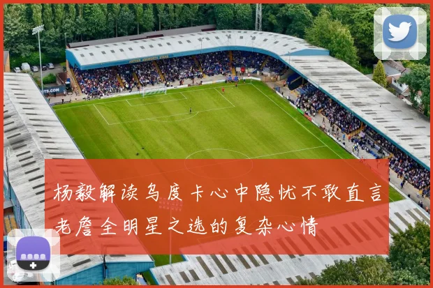 杨毅解读乌度卡心中隐忧不敢直言老詹全明星之选的复杂心情