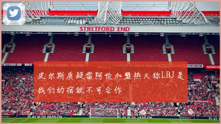 皮尔斯质疑雷阿伦加盟热火称LBJ是我们的宿敌不可合作