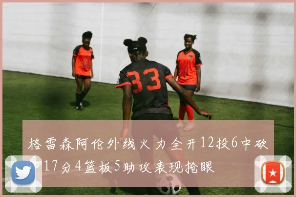 格雷森阿伦外线火力全开12投6中砍下17分4篮板5助攻表现抢眼