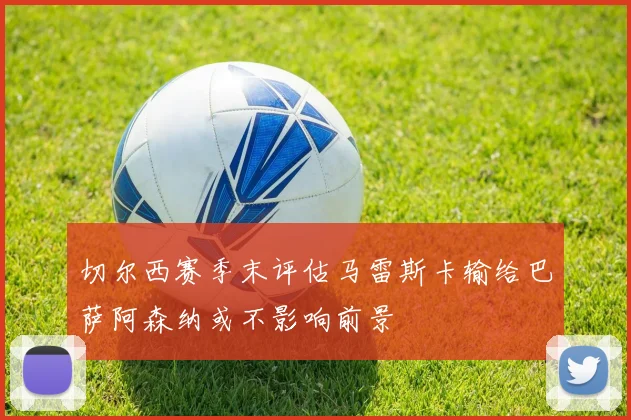 切尔西赛季末评估马雷斯卡输给巴萨阿森纳或不影响前景