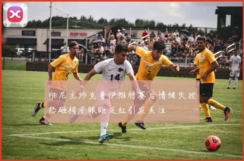印尼主帅克鲁伊维特赛后情绪失控怒砸椅子眼眶泛红引发关注