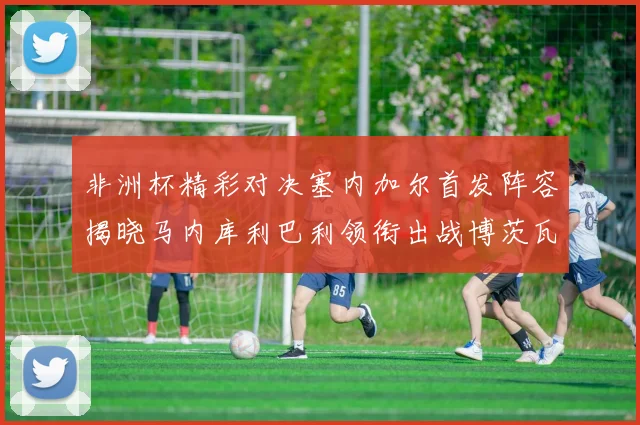 非洲杯精彩对决塞内加尔首发阵容揭晓马内库利巴利领衔出战博茨瓦纳