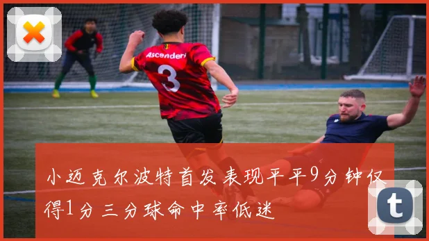 小迈克尔波特首发表现平平9分钟仅得1分三分球命中率低迷