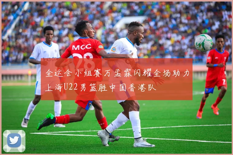 全运会小组赛万孟霖闪耀全场助力上海U22男篮胜中国香港队