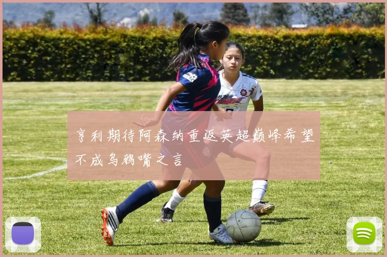 亨利期待阿森纳重返英超巅峰希望不成乌鸦嘴之言