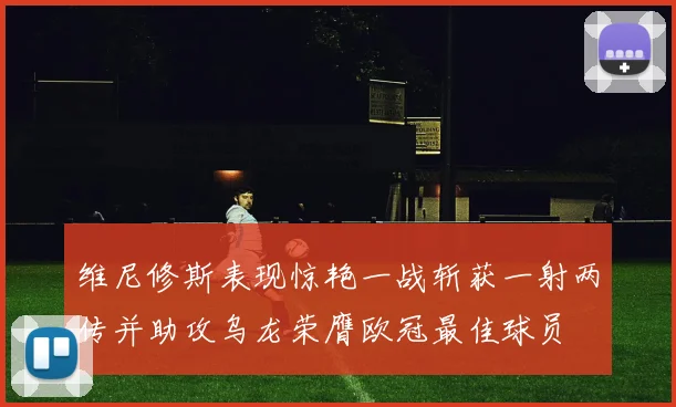 维尼修斯表现惊艳一战斩获一射两传并助攻乌龙荣膺欧冠最佳球员