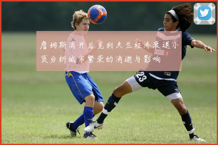 詹姆斯离开后克利夫兰经济衰退小莫分析城市繁荣的消逝与影响