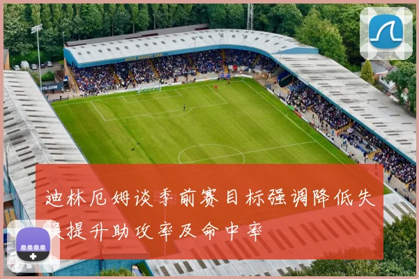 迪林厄姆谈季前赛目标强调降低失误提升助攻率及命中率