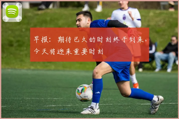 早报：期待已久的时刻终于到来，今天将迎来重要时刻