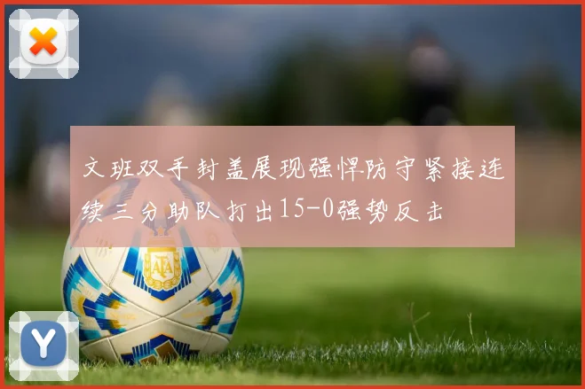 文班双手封盖展现强悍防守紧接连续三分助队打出15-0强势反击