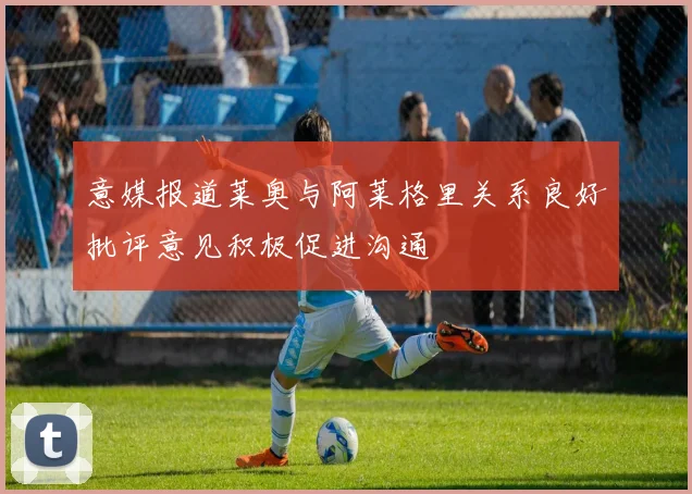意媒报道莱奥与阿莱格里关系良好批评意见积极促进沟通