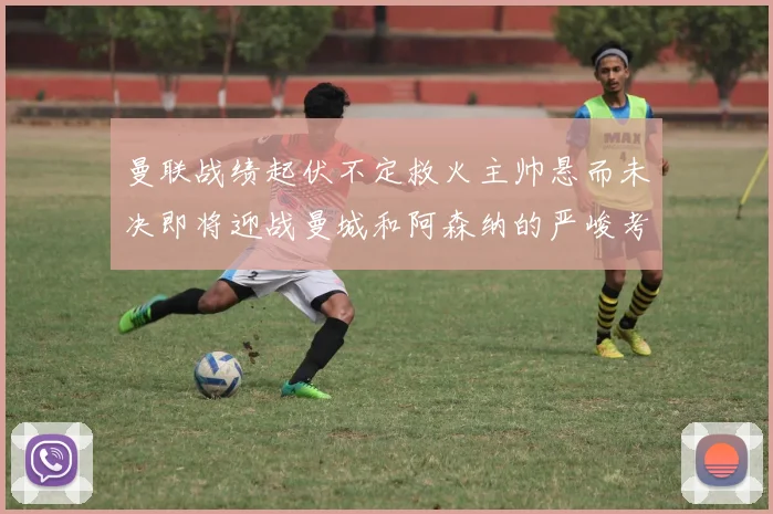 曼联战绩起伏不定救火主帅悬而未决即将迎战曼城和阿森纳的严峻考验