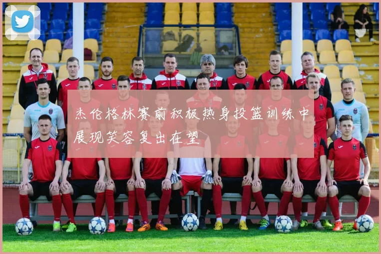 杰伦格林赛前积极热身投篮训练中展现笑容复出在望