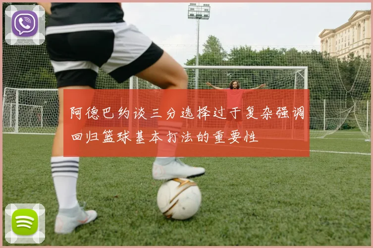阿德巴约谈三分选择过于复杂强调回归篮球基本打法的重要性