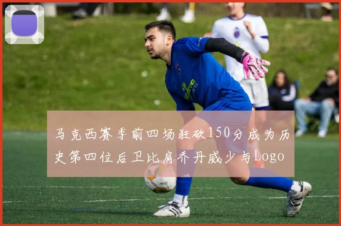 马克西赛季前四场狂砍150分成为历史第四位后卫比肩乔丹威少与Logo男