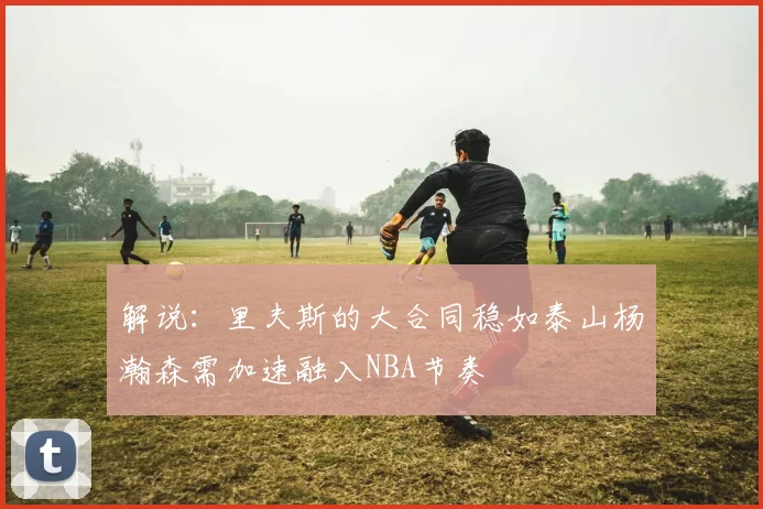 解说：里夫斯的大合同稳如泰山杨瀚森需加速融入NBA节奏