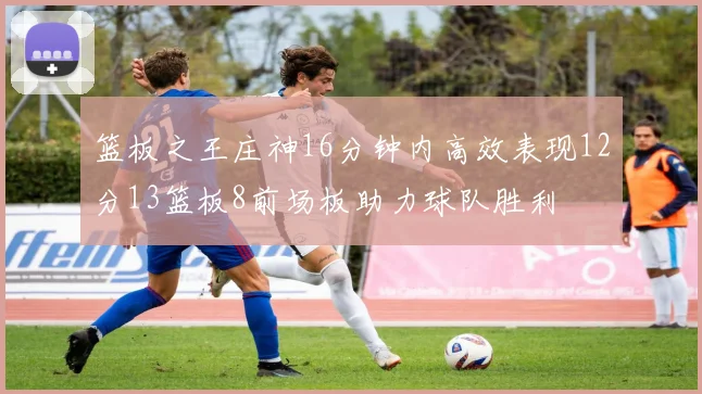 篮板之王庄神16分钟内高效表现12分13篮板8前场板助力球队胜利