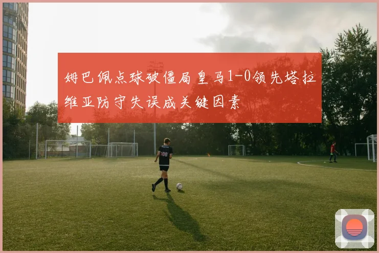姆巴佩点球破僵局皇马1-0领先塔拉维亚防守失误成关键因素