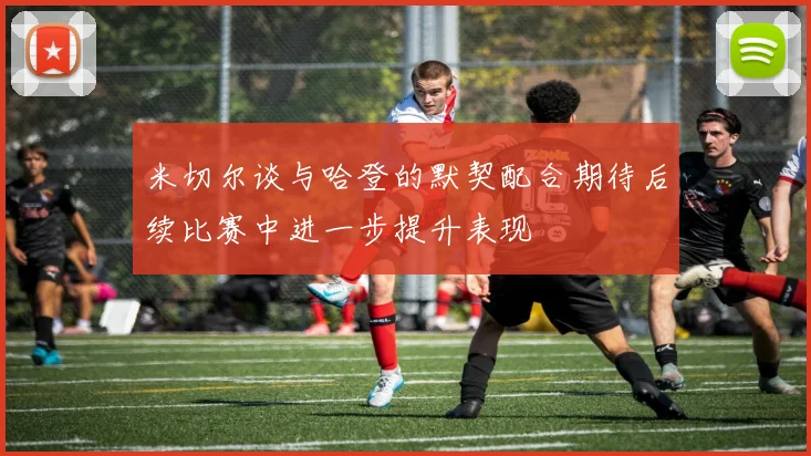 米切尔谈与哈登的默契配合期待后续比赛中进一步提升表现