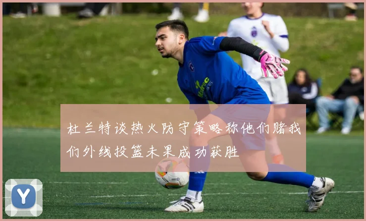 杜兰特谈热火防守策略称他们赌我们外线投篮未果成功获胜