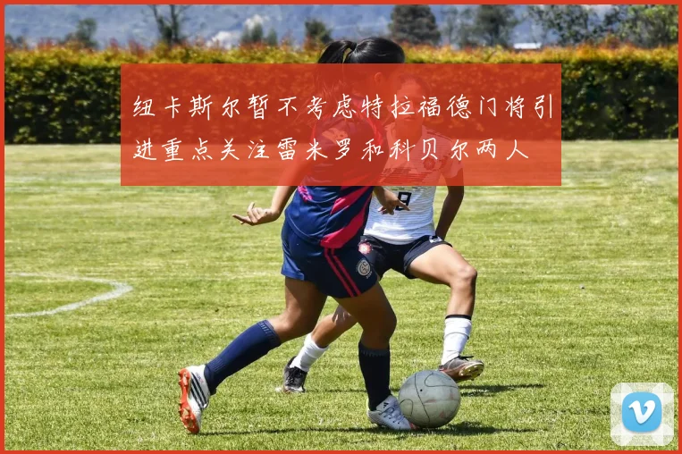 纽卡斯尔暂不考虑特拉福德门将引进重点关注雷米罗和科贝尔两人
